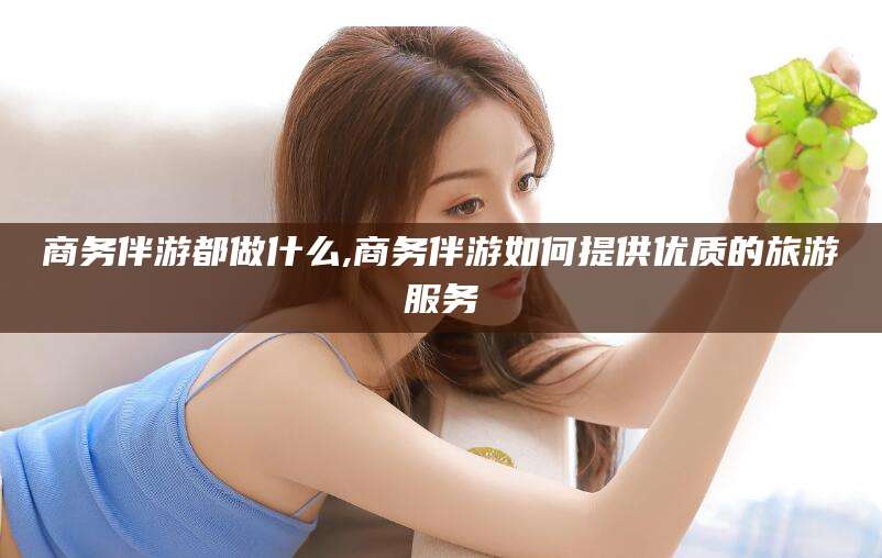 延安商务伴游都做什么,商务伴游如何提供优质的旅游服务