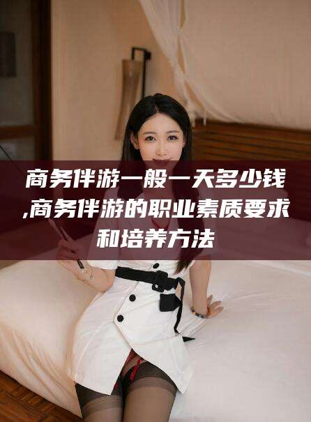 延安商务伴游一般一天多少钱,商务伴游的职业素质要求和培养方法