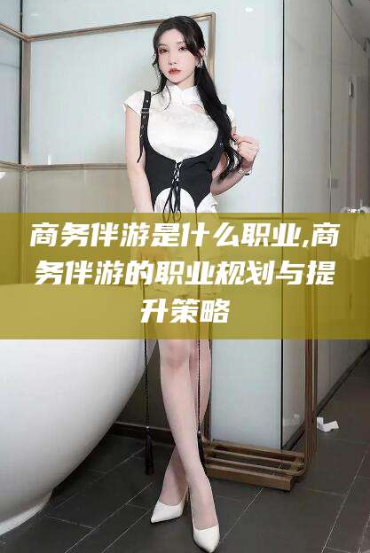 延安商务伴游是什么职业,商务伴游的职业规划与提升策略