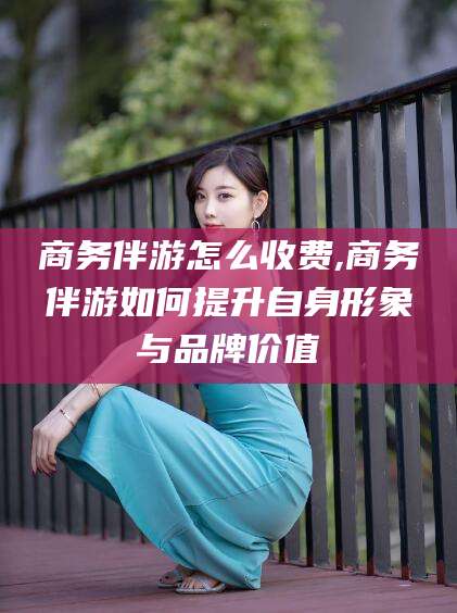 延安商务伴游怎么收费,商务伴游如何提升自身形象与品牌价值