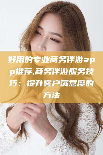 延安好用的专业商务伴游app推荐,商务伴游服务技巧：提升客户满意度的方法