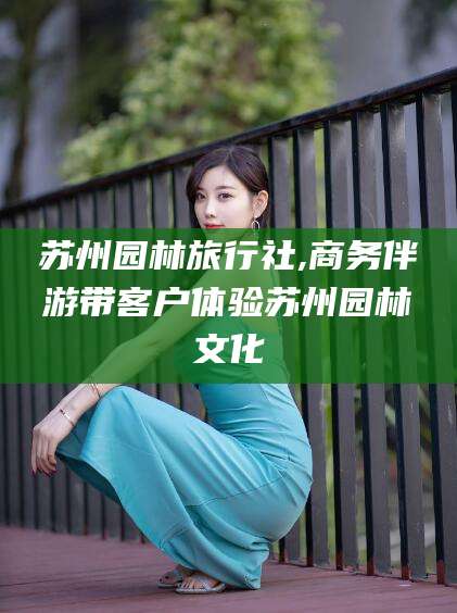 延安苏州园林旅行社,商务伴游带客户体验苏州园林文化