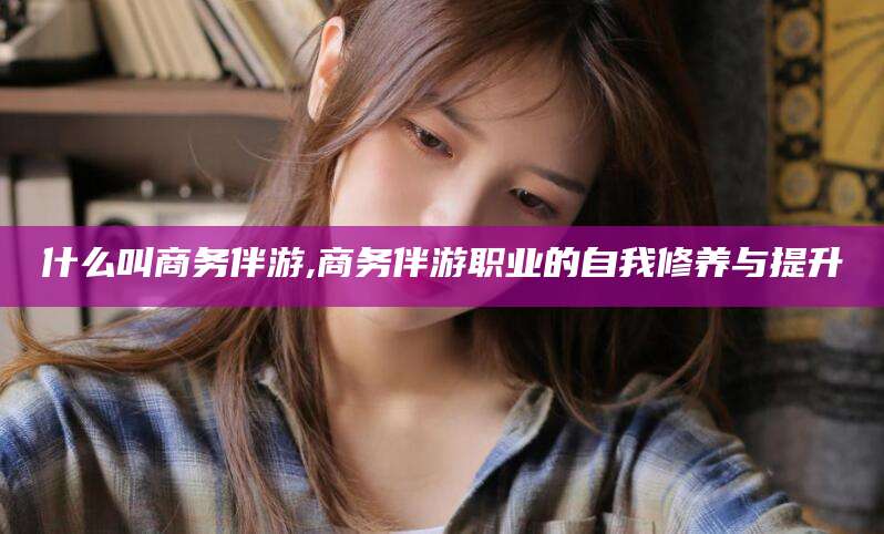 延安什么叫商务伴游,商务伴游职业的自我修养与提升