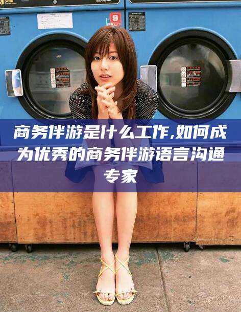 延安商务伴游是什么工作,如何成为优秀的商务伴游语言沟通专家