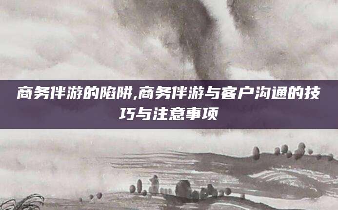 延安商务伴游的陷阱,商务伴游与客户沟通的技巧与注意事项