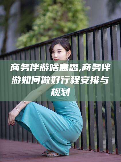 延安商务伴游啥意思,商务伴游如何做好行程安排与规划