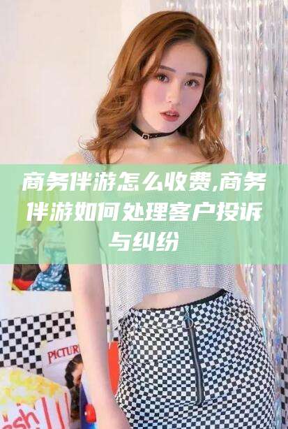延安商务伴游怎么收费,商务伴游如何处理客户投诉与纠纷