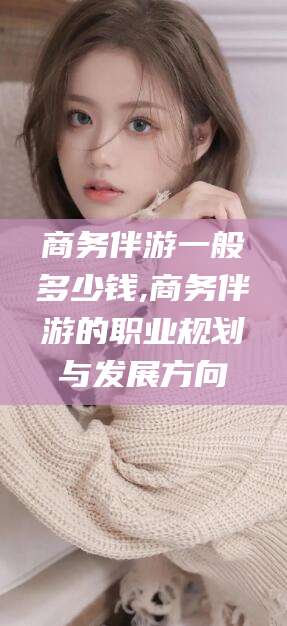 延安商务伴游一般多少钱,商务伴游的职业规划与发展方向