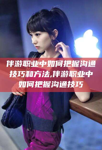 延安伴游职业中如何把握沟通技巧和方法,伴游职业中如何把握沟通技巧