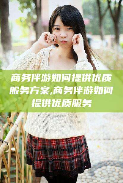 延安商务伴游如何提供优质服务方案,商务伴游如何提供优质服务