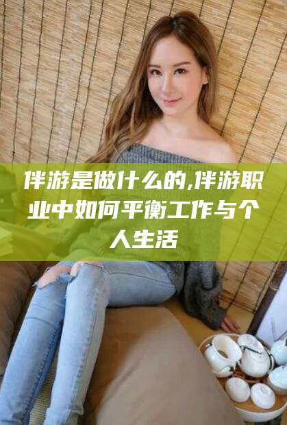 延安伴游是做什么的,伴游职业中如何平衡工作与个人生活