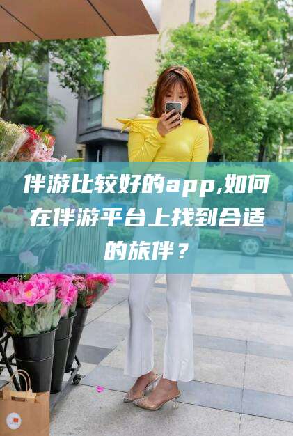延安伴游比较好的app,如何在伴游平台上找到合适的旅伴？