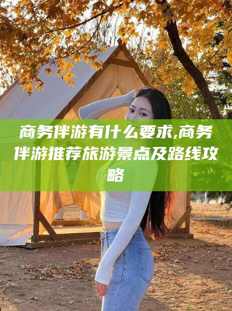 延安商务伴游有什么要求,商务伴游推荐旅游景点及路线攻略