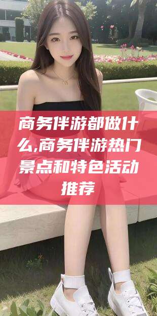 延安商务伴游都做什么,商务伴游热门景点和特色活动推荐