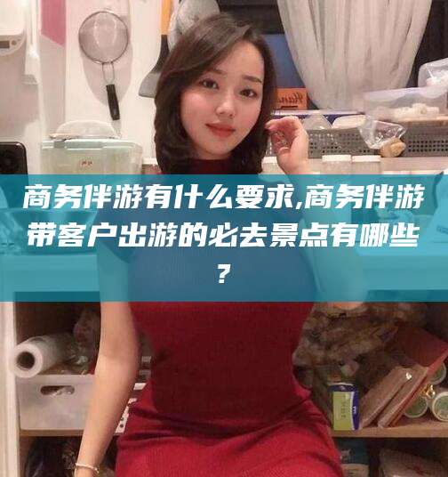 延安商务伴游有什么要求,商务伴游带客户出游的必去景点有哪些?
