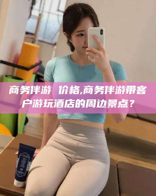 延安商务伴游 价格,商务伴游带客户游玩酒店的周边景点？