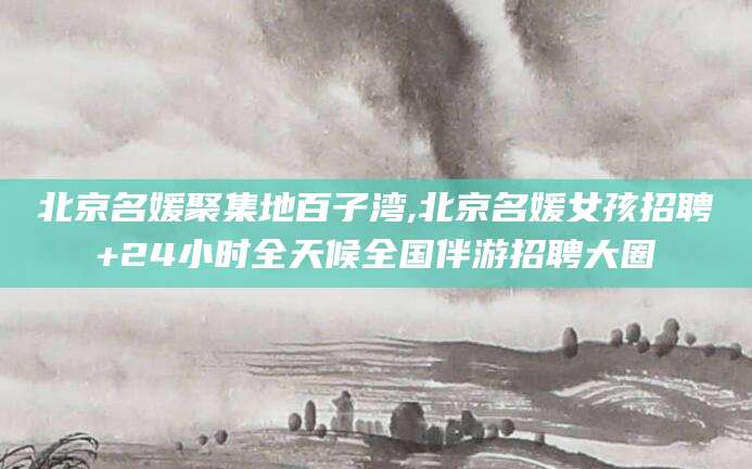 延安北京名媛聚集地百子湾,北京名媛女孩招聘+24小时全天候全国伴游招聘大圈