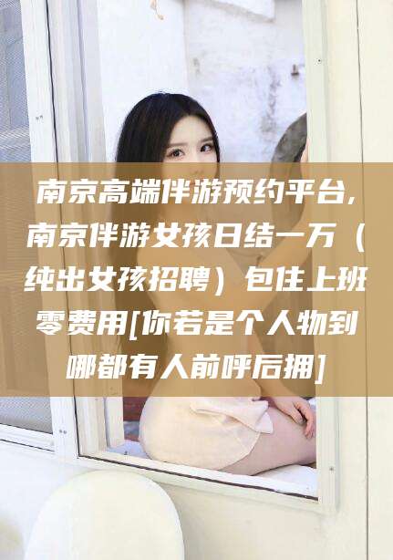 延安南京高端伴游预约平台,南京伴游女孩日结一万（纯出女孩招聘）包住上班零费用[你若是个人物到哪都有人前呼后拥]