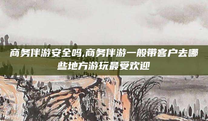 延安商务伴游安全吗,商务伴游一般带客户去哪些地方游玩最受欢迎