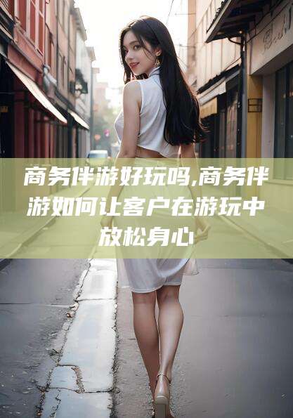 延安商务伴游好玩吗,商务伴游如何让客户在游玩中放松身心