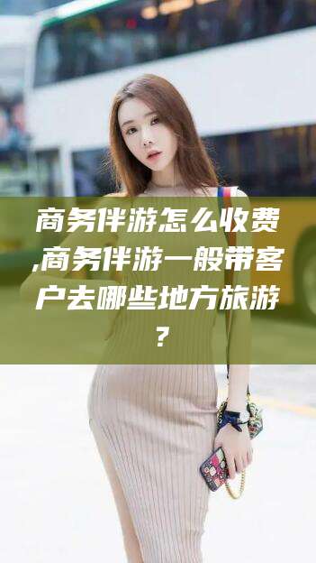 延安商务伴游怎么收费,商务伴游一般带客户去哪些地方旅游？