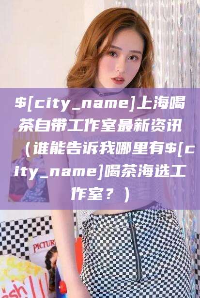 延安上海喝茶自带工作室最新资讯（谁能告诉我哪里有延安喝茶海选工作室？）