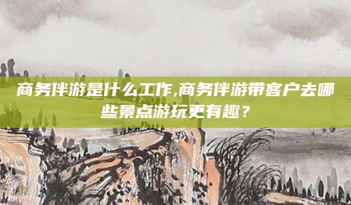 延安商务伴游是什么工作,商务伴游带客户去哪些景点游玩更有趣？