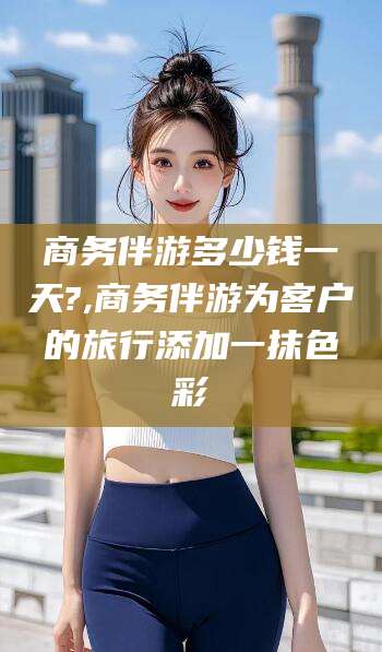 延安商务伴游多少钱一天?,商务伴游为客户的旅行添加一抹色彩