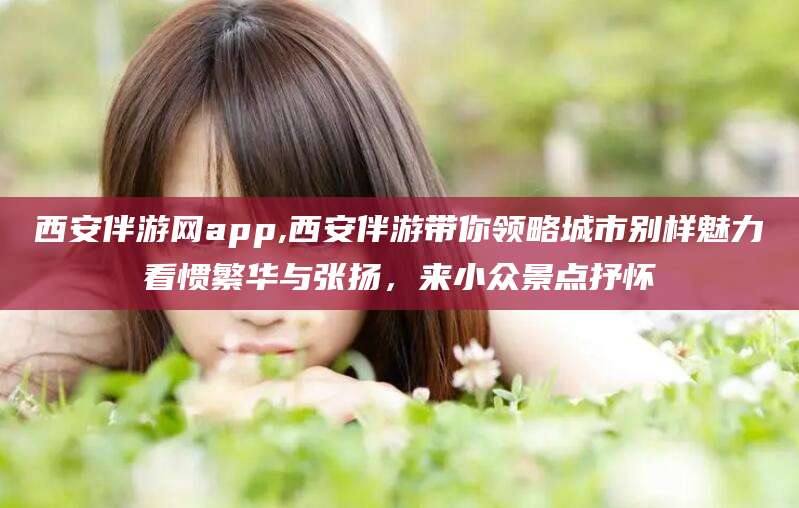 延安西安伴游网app,西安伴游带你领略城市别样魅力看惯繁华与张扬，来小众景点抒怀