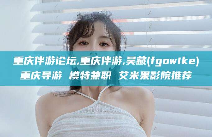 延安重庆伴游论坛,重庆伴游,吴藏(fgowike)重庆导游 模特兼职 艾米果影院推荐