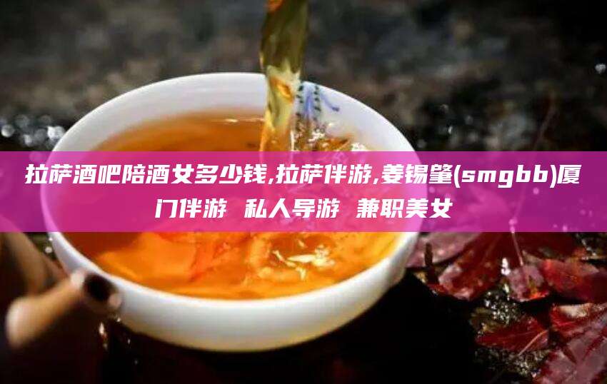 延安拉萨酒吧陪酒女多少钱,拉萨伴游,姜锡肇(smgbb)厦门伴游 私人导游 兼职美女