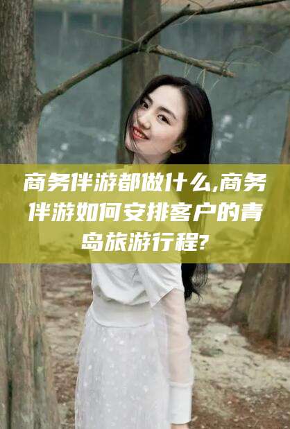 延安商务伴游都做什么,商务伴游如何安排客户的青岛旅游行程?