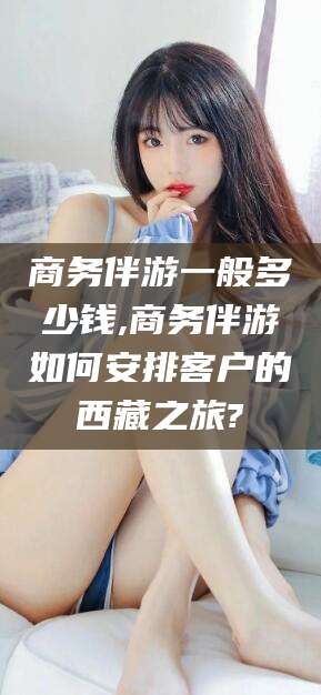 延安商务伴游一般多少钱,商务伴游如何安排客户的西藏之旅?