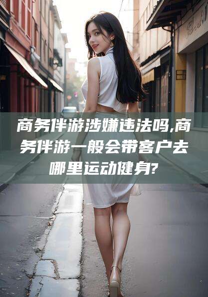 延安商务伴游涉嫌违法吗,商务伴游一般会带客户去哪里运动健身?