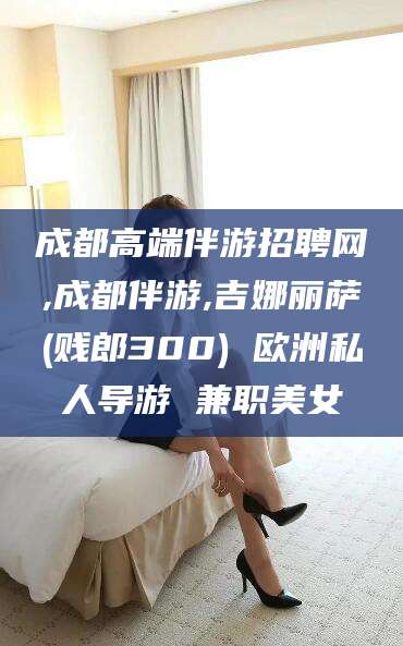 延安成都高端伴游招聘网,成都伴游,吉娜丽萨(贱郎300) 欧洲私人导游 兼职美女