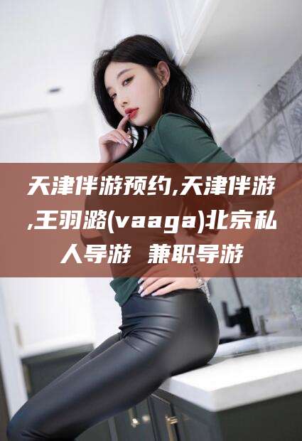 延安天津伴游预约,天津伴游,王羽潞(vaaga)北京私人导游 兼职导游