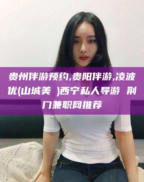 延安贵州伴游预约,贵阳伴游,凌波优(山城美姫)西宁私人导游 荆门兼职网推荐