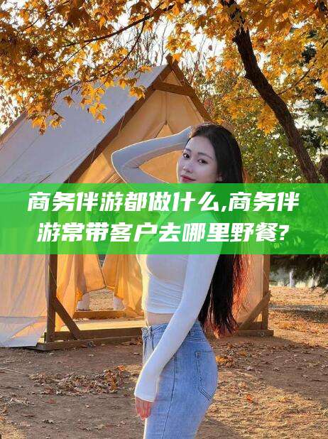 延安商务伴游都做什么,商务伴游常带客户去哪里野餐?