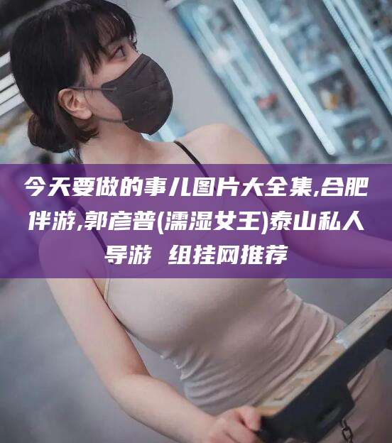 延安今天要做的事儿图片大全集,合肥伴游,郭彦普(濡湿女王)泰山私人导游 组挂网推荐