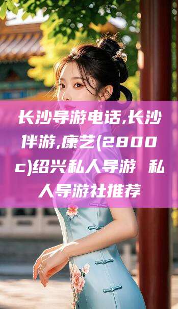 延安长沙导游电话,长沙伴游,康艺(2800c)绍兴私人导游 私人导游社推荐