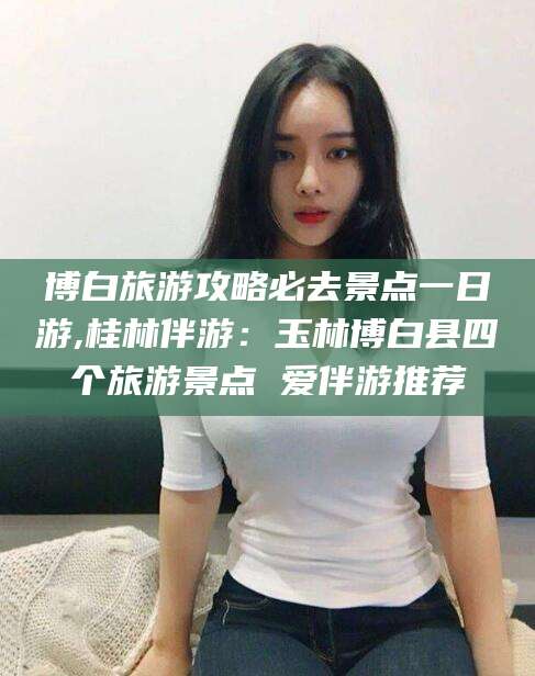 延安博白旅游攻略必去景点一日游,桂林伴游：玉林博白县四个旅游景点 爱伴游推荐