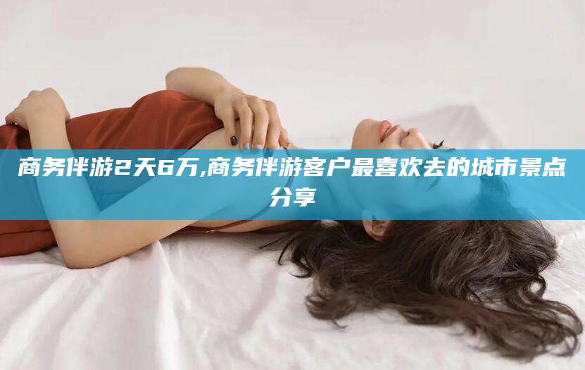 延安商务伴游2天6万,商务伴游客户最喜欢去的城市景点分享