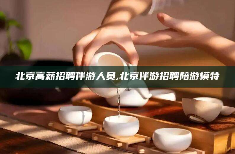 延安北京高薪招聘伴游人员,北京伴游招聘陪游模特