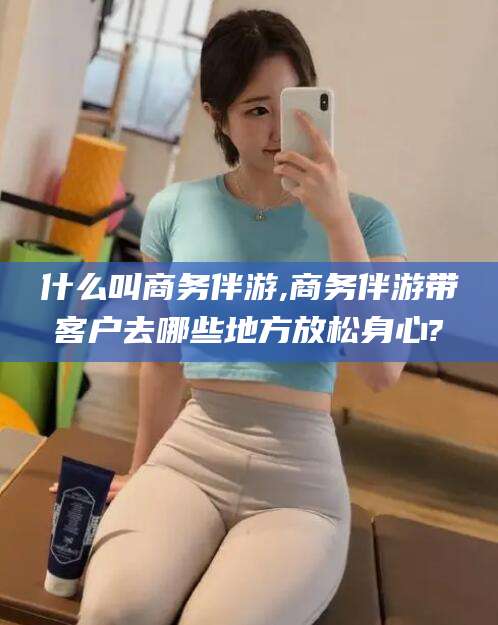 延安什么叫商务伴游,商务伴游带客户去哪些地方放松身心?