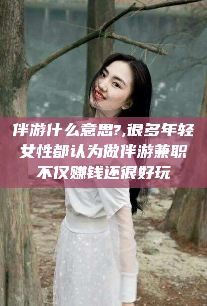 延安伴游什么意思?,很多年轻女性都认为做伴游兼职不仅赚钱还很好玩