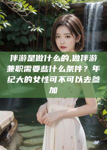延安伴游是做什么的,做伴游兼职需要些什么条件？年纪大的女性可不可以去参加