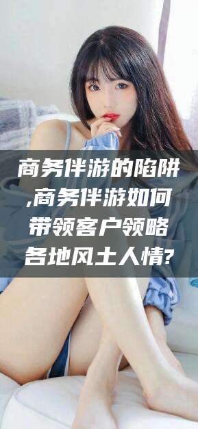 延安商务伴游的陷阱,商务伴游如何带领客户领略各地风土人情?