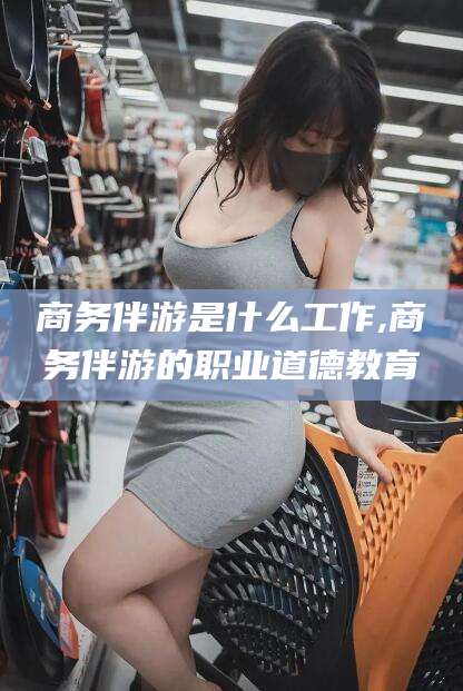 延安商务伴游是什么工作,商务伴游的职业道德教育