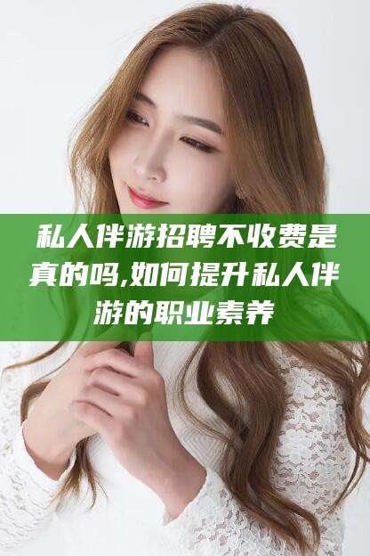 延安私人伴游招聘不收费是真的吗,如何提升私人伴游的职业素养