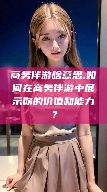 延安商务伴游啥意思,如何在商务伴游中展示你的价值和能力？